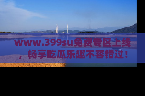 www.399su免费专区上线，畅享吃瓜乐趣不容错过！