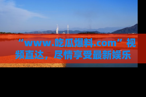 “www.吃瓜爆料.com”视频直达，尽情享受最新娱乐圈的吃瓜盛宴！