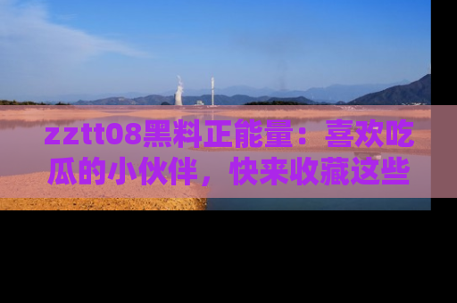 zztt08黑料正能量：喜欢吃瓜的小伙伴，快来收藏这些优质资源！