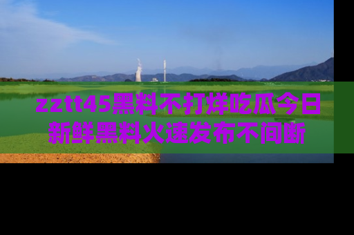 zztt45黑料不打烊吃瓜今日新鲜黑料火速发布不间断