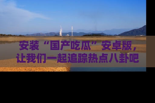 安装“国产吃瓜”安卓版，让我们一起追踪热点八卦吧～