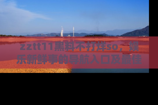 zztt11黑料不打烊so，娱乐新鲜事的导航入口及最佳浏览线路推荐