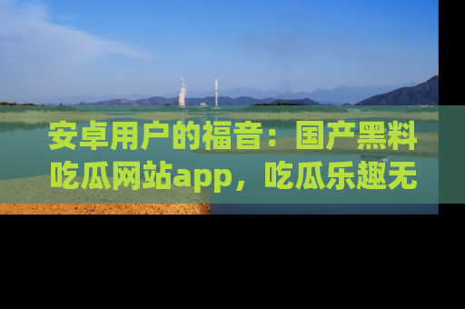 安卓用户的福音：国产黑料吃瓜网站app，吃瓜乐趣无穷尽！
