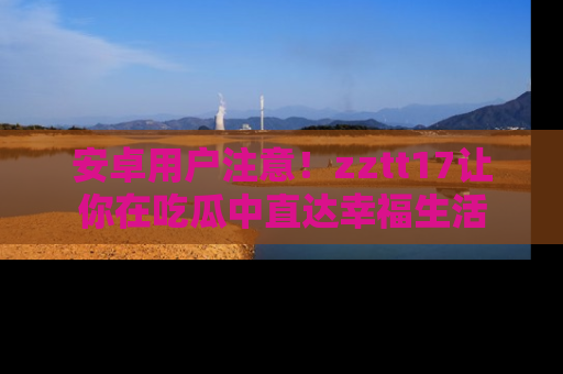 安卓用户注意！zztt17让你在吃瓜中直达幸福生活