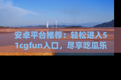 安卓平台推荐：轻松进入51cgfun入口，尽享吃瓜乐趣