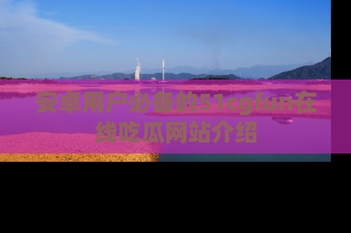 安卓用户必备的51cgfun在线吃瓜网站介绍
