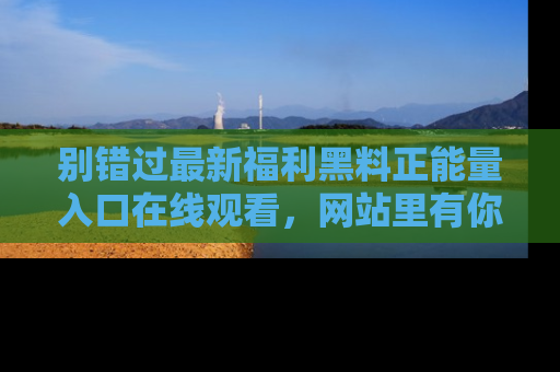 别错过最新福利黑料正能量入口在线观看，网站里有你想看的所有秘密！
