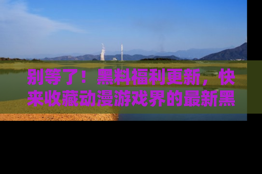 别等了！黑料福利更新，快来收藏动漫游戏界的最新黑料吧！