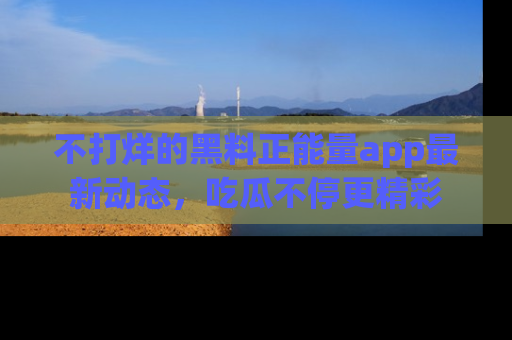 不打烊的黑料正能量app最新动态，吃瓜不停更精彩