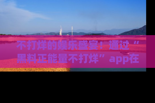 不打烊的娱乐盛宴！通过“黑料正能量不打烊”app在线观看最新内容，链接在此，不容错过！