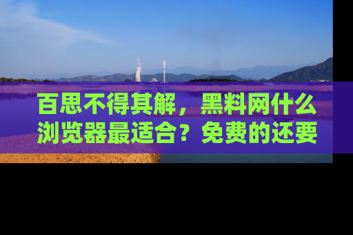 百思不得其解，黑料网什么浏览器最适合？免费的还要能吃瓜太难了！