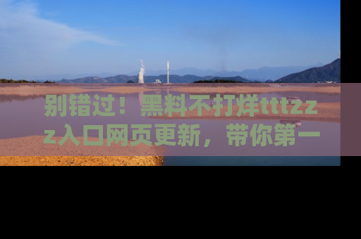 别错过！黑料不打烊tttzzz入口网页更新，带你第一时间了解最新动态！