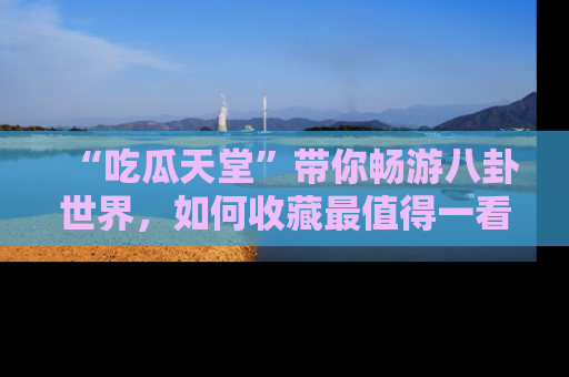 “吃瓜天堂”带你畅游八卦世界，如何收藏最值得一看的趣闻？