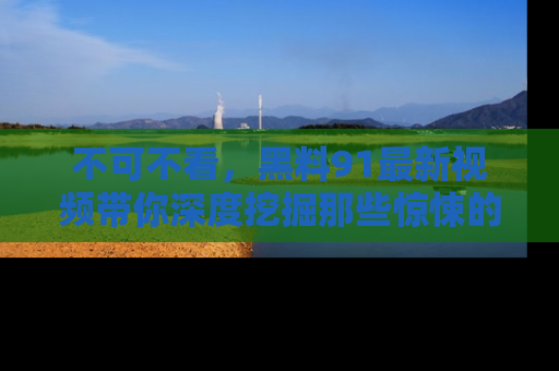 不可不看，黑料91最新视频带你深度挖掘那些惊悚的黑料内幕！
