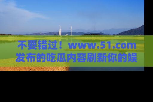 不要错过！www.51.com发布的吃瓜内容刷新你的娱乐认知