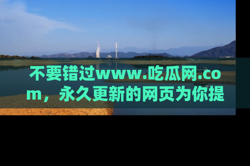 不要错过www.吃瓜网.com，永久更新的网页为你提供吃瓜盛宴！