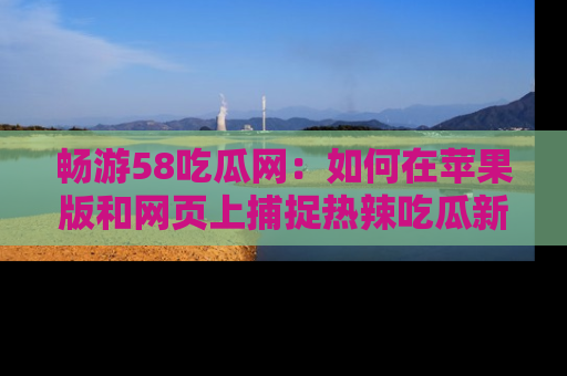 畅游58吃瓜网：如何在苹果版和网页上捕捉热辣吃瓜新闻？