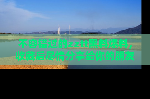 不容错过的zztt黑料爆料，收藏后尽情分享给你的朋友