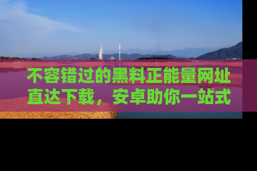 不容错过的黑料正能量网址直达下载，安卓助你一站式吃瓜体验！