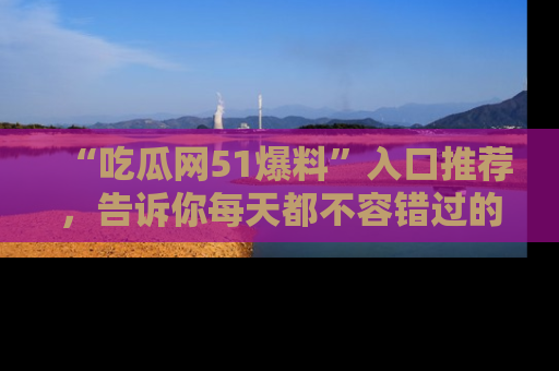 “吃瓜网51爆料”入口推荐，告诉你每天都不容错过的娱乐八卦！