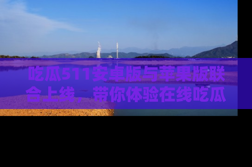吃瓜511安卓版与苹果版联合上线，带你体验在线吃瓜新天地