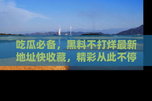 吃瓜必备，黑料不打烊最新地址快收藏，精彩从此不停！