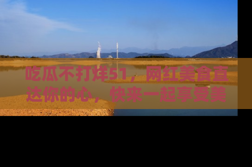 吃瓜不打烊51，网红美食直达你的心，快来一起享受美好时光！