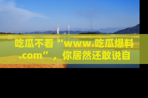 吃瓜不看“www.吃瓜爆料.com”，你居然还敢说自己是吃瓜群众？
