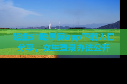 超全51吃瓜网app下载入口分享，女生登录办法公开