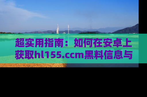 超实用指南：如何在安卓上获取hl155.ccm黑料信息与技巧