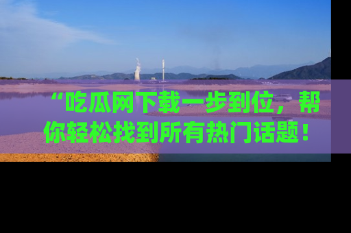 “吃瓜网下载一步到位，帮你轻松找到所有热门话题！”网址：www.chiguaw.com