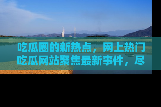 吃瓜圈的新热点，网上热门吃瓜网站聚焦最新事件，尽在吃瓜网站！