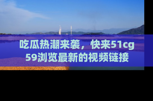 吃瓜热潮来袭，快来51cg59浏览最新的视频链接