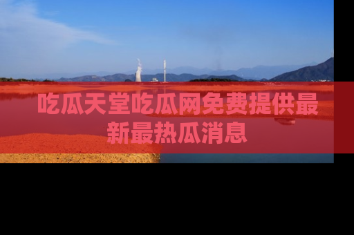 吃瓜天堂吃瓜网免费提供最新最热瓜消息