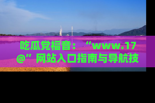 吃瓜党福音：“www.17@”网站入口指南与导航技巧全解析