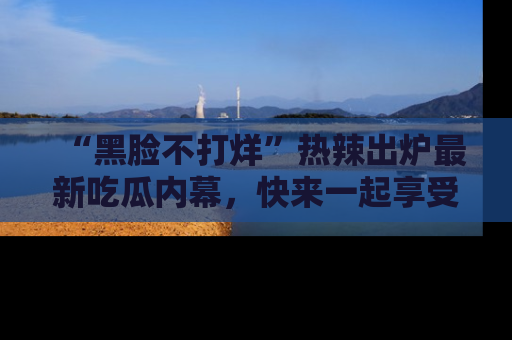 “黑脸不打烊”热辣出炉最新吃瓜内幕，快来一起享受这份乐趣吧！