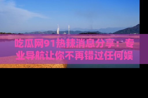 吃瓜网91热辣消息分享：专业导航让你不再错过任何娱乐八卦