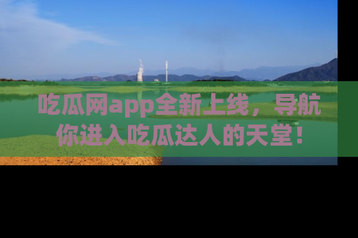 吃瓜网app全新上线，导航你进入吃瓜达人的天堂！