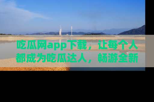 吃瓜网app下载，让每个人都成为吃瓜达人，畅游全新网页！