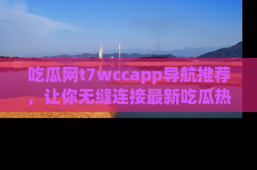 吃瓜网t7wccapp导航推荐，让你无缝连接最新吃瓜热点内容！