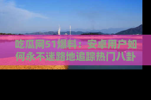 吃瓜网51爆料：安卓用户如何永不迷路地追踪热门八卦信息