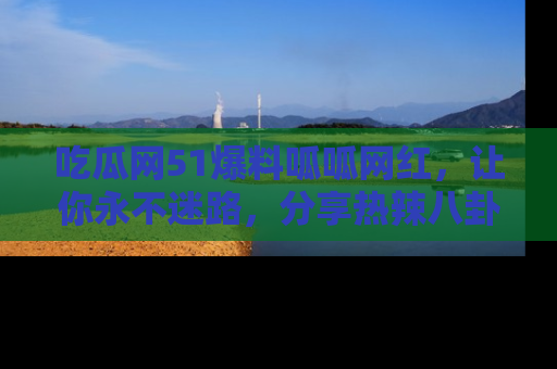 吃瓜网51爆料呱呱网红，让你永不迷路，分享热辣八卦速递！