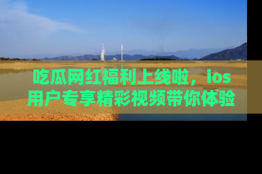 吃瓜网红福利上线啦，ios用户专享精彩视频带你体验乐趣！
