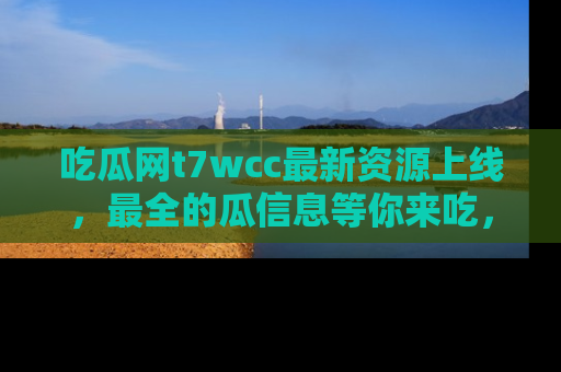 吃瓜网t7wcc最新资源上线，最全的瓜信息等你来吃，快来围观！