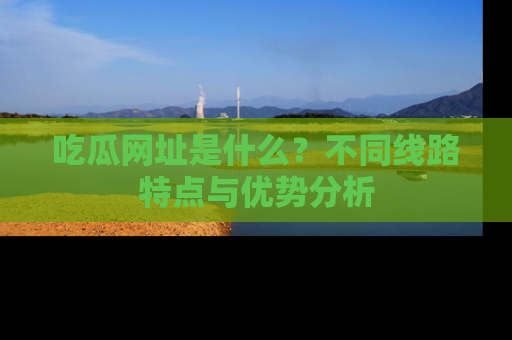 吃瓜网址是什么？不同线路特点与优势分析
