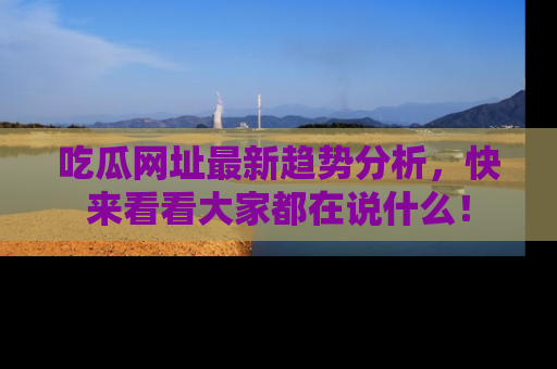 吃瓜网址最新趋势分析，快来看看大家都在说什么！