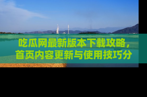 吃瓜网最新版本下载攻略，首页内容更新与使用技巧分享
