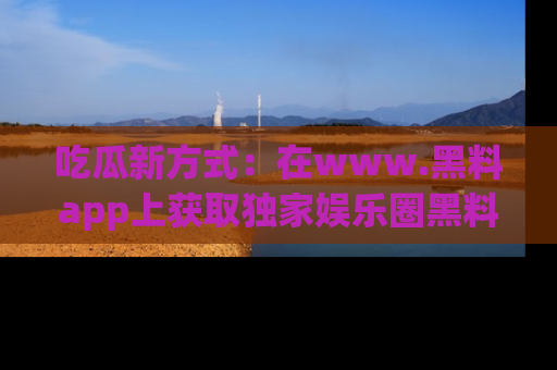 吃瓜新方式：在www.黑料app上获取独家娱乐圈黑料信息