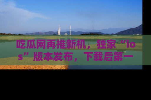 吃瓜网再推新机，独家“ios”版本发布，下载后第一时间获取热点吃瓜信息！