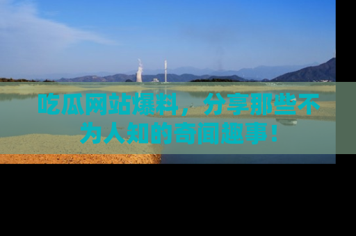吃瓜网站爆料，分享那些不为人知的奇闻趣事！